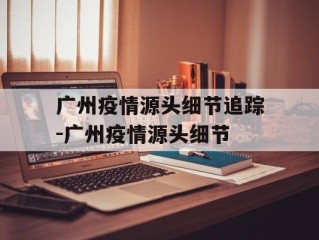 广州疫情源头细节追踪-广州疫情源头细节