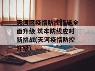 天河区疫情防控措施全面升级 筑牢防线应对新挑战(天河疫情防控升级)