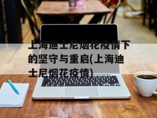 上海迪士尼烟花疫情下的坚守与重启(上海迪士尼烟花疫情)