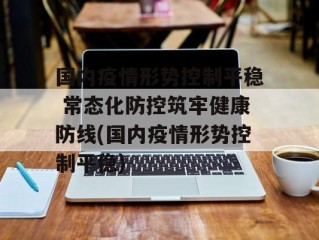 国内疫情形势控制平稳 常态化防控筑牢健康防线(国内疫情形势控制平稳)