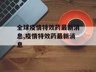 全球疫情特效药最新消息,疫情特效药最新消息