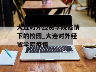 大连对外经贸学院疫情下的校园_大连对外经贸学院疫情