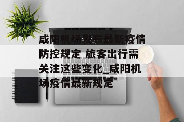 咸阳机场发布最新疫情防控规定 旅客出行需关注这些变化_咸阳机场疫情最新规定