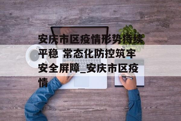 安庆市区疫情形势持续平稳 常态化防控筑牢安全屏障_安庆市区疫情