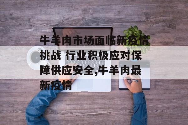 牛羊肉市场面临新疫情挑战 行业积极应对保障供应安全,牛羊肉最新疫情