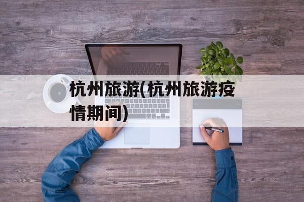 杭州旅游(杭州旅游疫情期间)