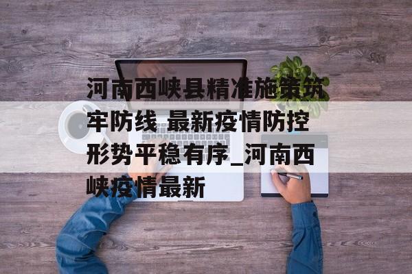 河南西峡县精准施策筑牢防线 最新疫情防控形势平稳有序_河南西峡疫情最新
